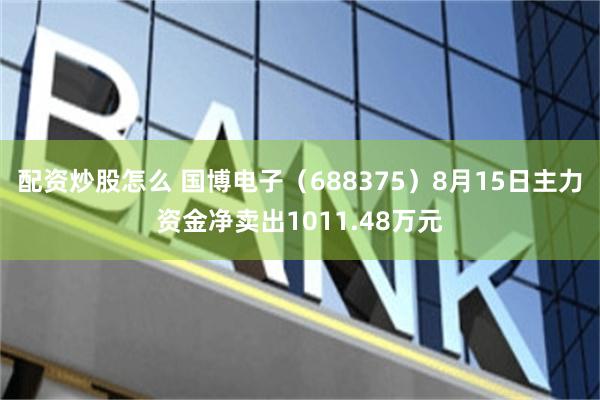 配资炒股怎么 国博电子（688375）8月15日主力资金净卖出1011.48万元