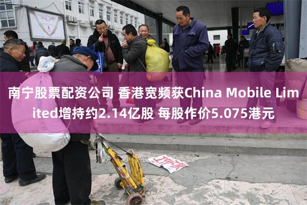 南宁股票配资公司 香港宽频获China Mobile Limited增持约2.14亿股 每股作价5.075港元
