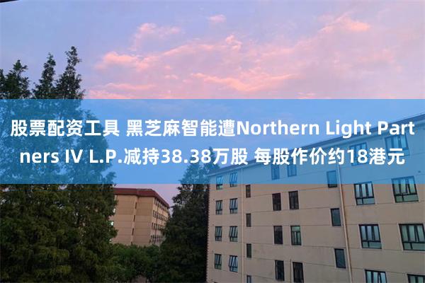 股票配资工具 黑芝麻智能遭Northern Light Partners IV L.P.减持38.38万股 每股作价约18港元