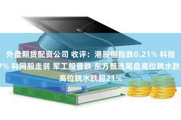 外盘期货配资公司 收评：港股恒指跌0.21% 科指跌0.67% 科网股走弱 军工股普跌 东方甄选尾盘高位跳水跌超21%