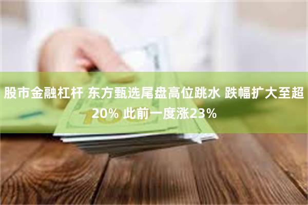 股市金融杠杆 东方甄选尾盘高位跳水 跌幅扩大至超20% 此前一度涨23%