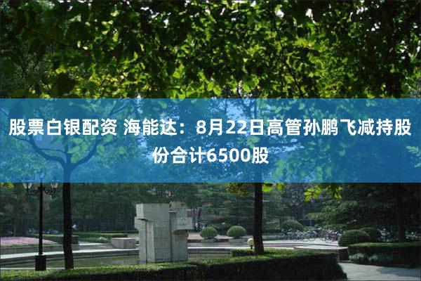 股票白银配资 海能达：8月22日高管孙鹏飞减持股份合计6500股