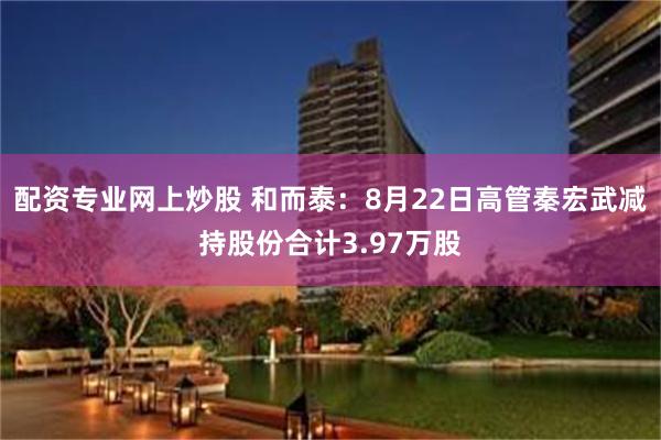 配资专业网上炒股 和而泰：8月22日高管秦宏武减持股份合计3.97万股