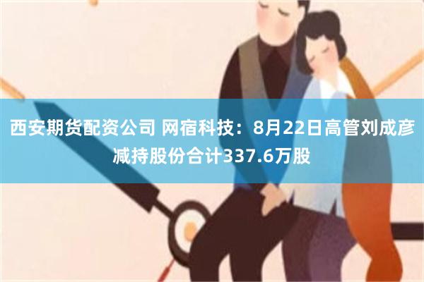 西安期货配资公司 网宿科技：8月22日高管刘成彦减持股份合计337.6万股