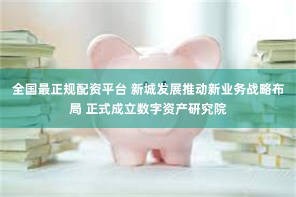 全国最正规配资平台 新城发展推动新业务战略布局 正式成立数字资产研究院