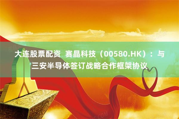大连股票配资 赛晶科技(00580.HK):与三安半导体签订战略合作框架协议