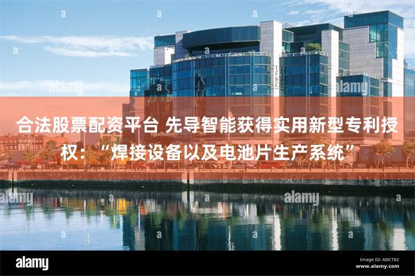 合法股票配资平台 先导智能获得实用新型专利授权：“焊接设备以及电池片生产系统”