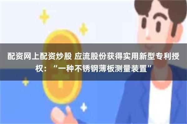 配资网上配资炒股 应流股份获得实用新型专利授权:“一种不锈钢薄板测量装置”