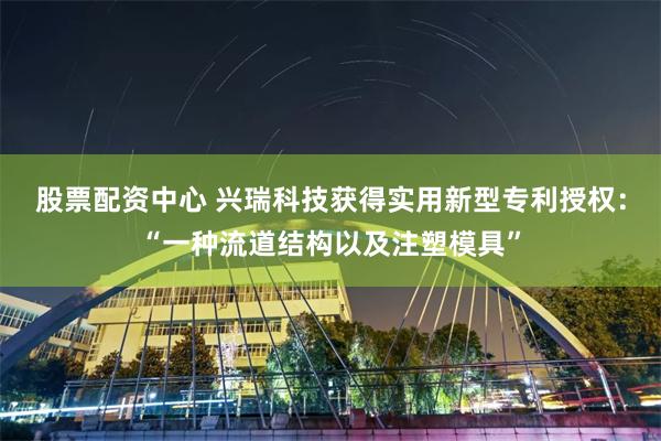 股票配资中心 兴瑞科技获得实用新型专利授权:“一种流道结构以及注塑模具”