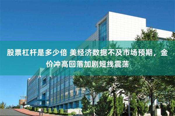 股票杠杆是多少倍 美经济数据不及市场预期，金价冲高回落加剧短线震荡