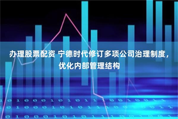 办理股票配资 宁德时代修订多项公司治理制度，优化内部管理结构