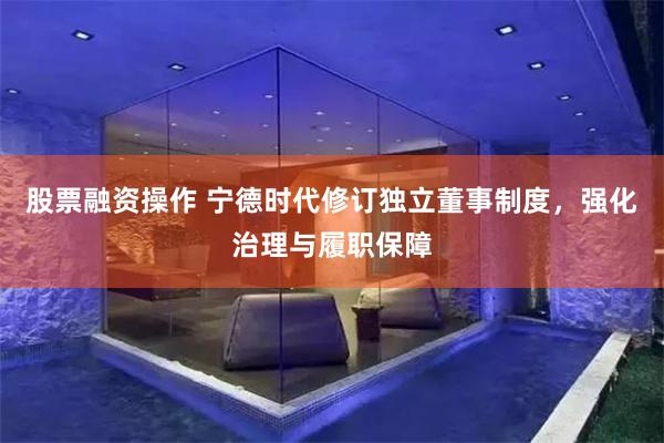 股票融资操作 宁德时代修订独立董事制度，强化治理与履职保障