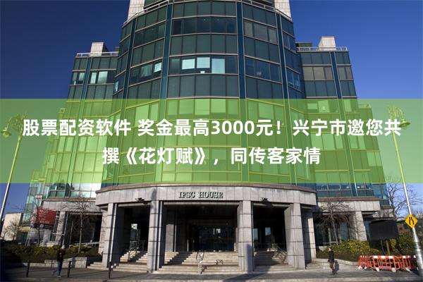 股票配资软件 奖金最高3000元！兴宁市邀您共撰《花灯赋》，同传客家情