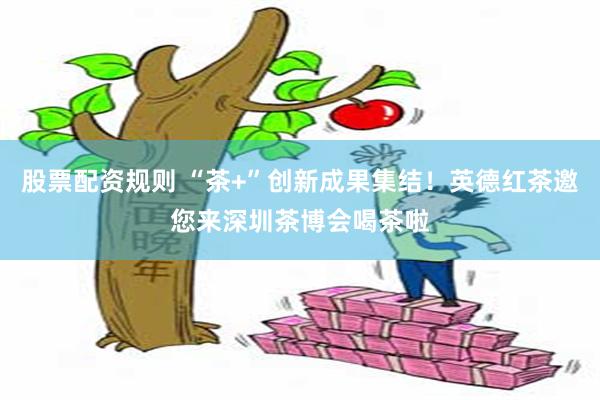 股票配资规则 “茶+”创新成果集结！英德红茶邀您来深圳茶博会喝茶啦