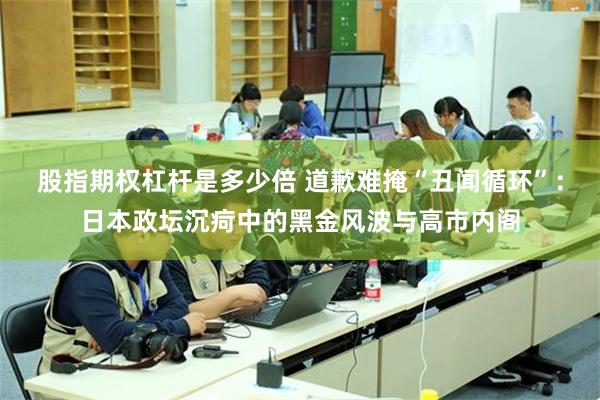 股指期权杠杆是多少倍 道歉难掩“丑闻循环”：日本政坛沉疴中的黑金风波与高市内阁