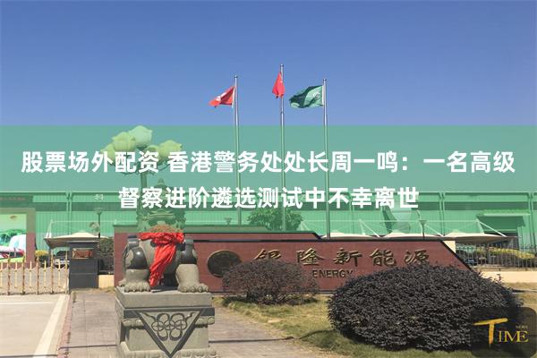 股票场外配资 香港警务处处长周一鸣：一名高级督察进阶遴选测试中不幸离世