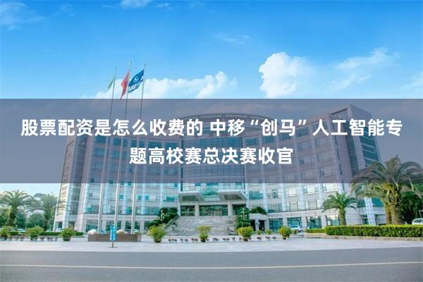 股票配资是怎么收费的 中移“创马”人工智能专题高校赛总决赛收官