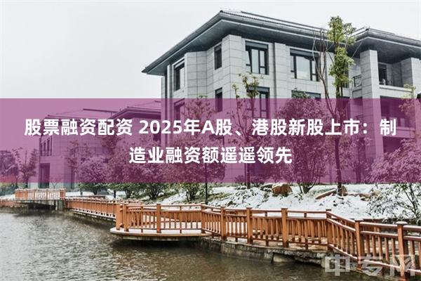 股票融资配资 2025年A股、港股新股上市：制造业融资额遥遥领先