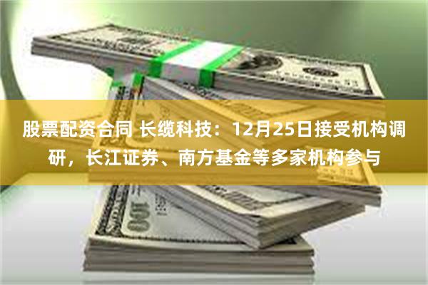 股票配资合同 长缆科技:12月25日接受机构调研,长江证券、南方基金等多家机构参与