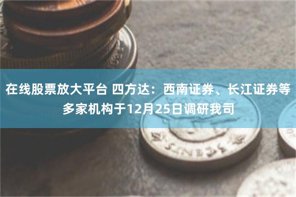 在线股票放大平台 四方达：西南证券、长江证券等多家机构于12月25日调研我司