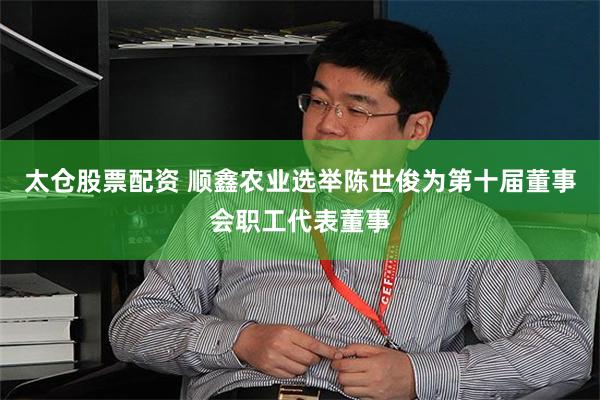 太仓股票配资 顺鑫农业选举陈世俊为第十届董事会职工代表董事