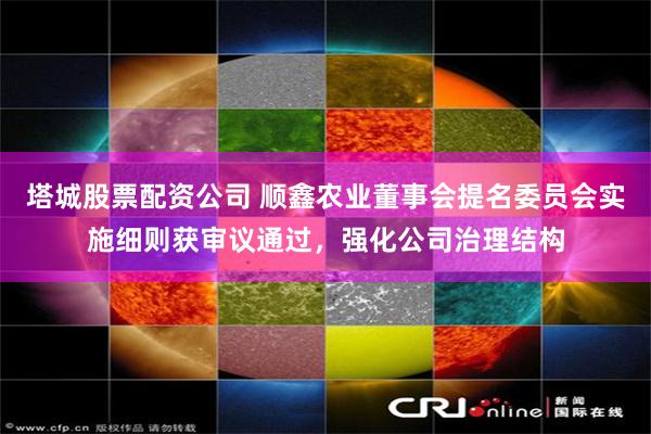 塔城股票配资公司 顺鑫农业董事会提名委员会实施细则获审议通过，强化公司治理结构