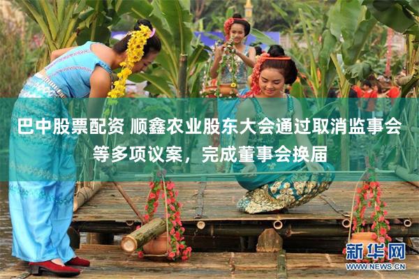 巴中股票配资 顺鑫农业股东大会通过取消监事会等多项议案，完成董事会换届
