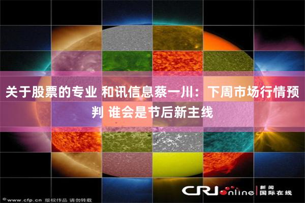关于股票的专业 和讯信息蔡一川：下周市场行情预判 谁会是节后新主线