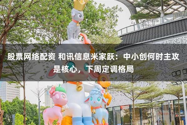 股票网络配资 和讯信息米家跃：中小创何时主攻是核心，下周定调格局