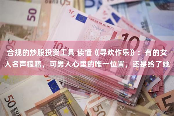 合规的炒股投资工具 读懂《寻欢作乐》：有的女人名声狼藉，可男人心里的唯一位置，还是给了她