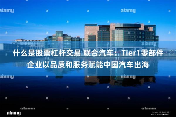 什么是股票杠杆交易 联合汽车：Tier1零部件企业以品质和服务赋能中国汽车出海