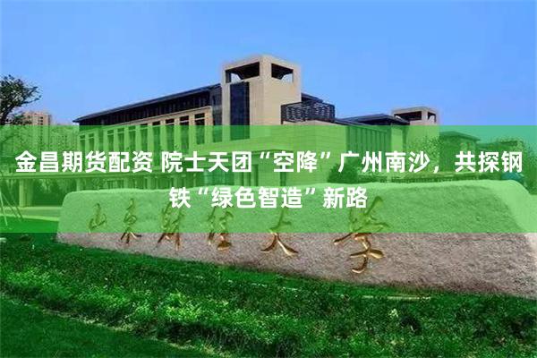 金昌期货配资 院士天团“空降”广州南沙，共探钢铁“绿色智造”新路
