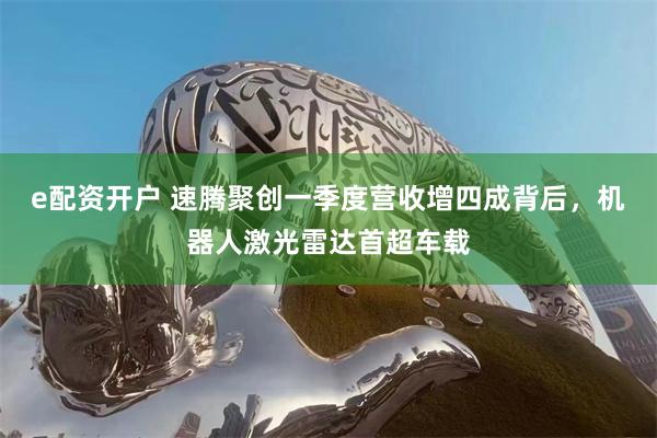 e配资开户 速腾聚创一季度营收增四成背后，机器人激光雷达首超车载