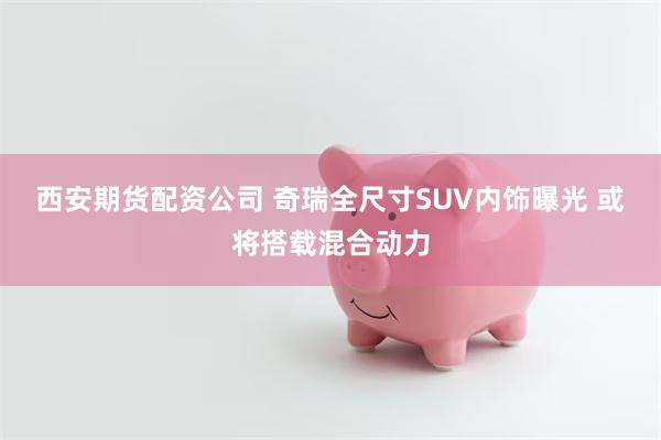 西安期货配资公司 奇瑞全尺寸SUV内饰曝光 或将搭载混合动力