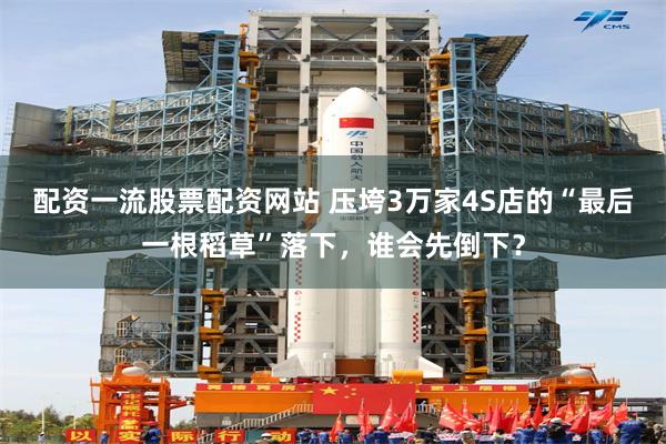 配资一流股票配资网站 压垮3万家4S店的“最后一根稻草”落下,谁会先倒下?