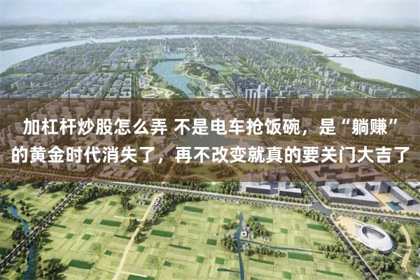 加杠杆炒股怎么弄 不是电车抢饭碗，是“躺赚”的黄金时代消失了，再不改变就真的要关门大吉了