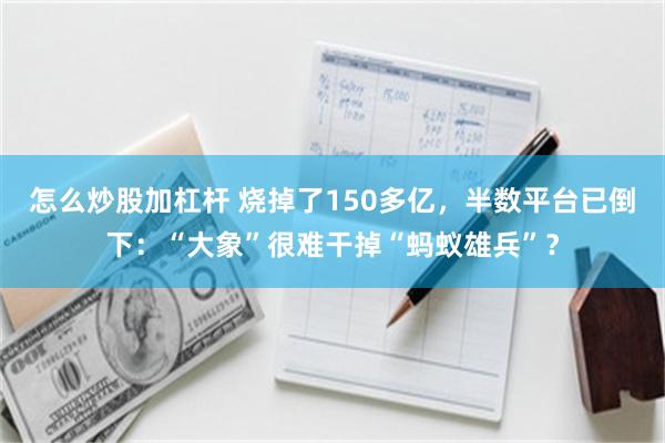 怎么炒股加杠杆 烧掉了150多亿，半数平台已倒下：“大象”很难干掉“蚂蚁雄兵”？