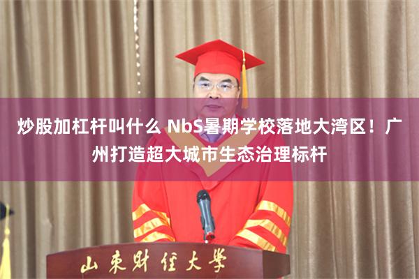 炒股加杠杆叫什么 NbS暑期学校落地大湾区！广州打造超大城市生态治理标杆