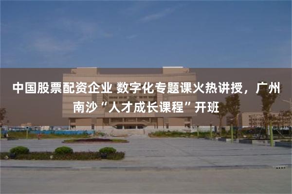 中国股票配资企业 数字化专题课火热讲授，广州南沙“人才成长课程”开班