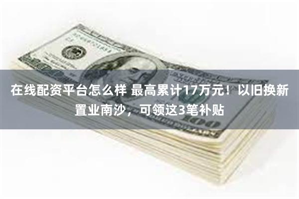 在线配资平台怎么样 最高累计17万元！以旧换新置业南沙，可领这3笔补贴
