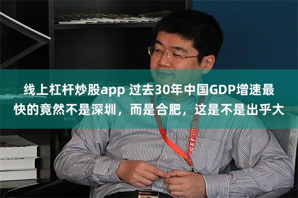 线上杠杆炒股app 过去30年中国GDP增速最快的竟然不是深圳，而是合肥，这是不是出乎大
