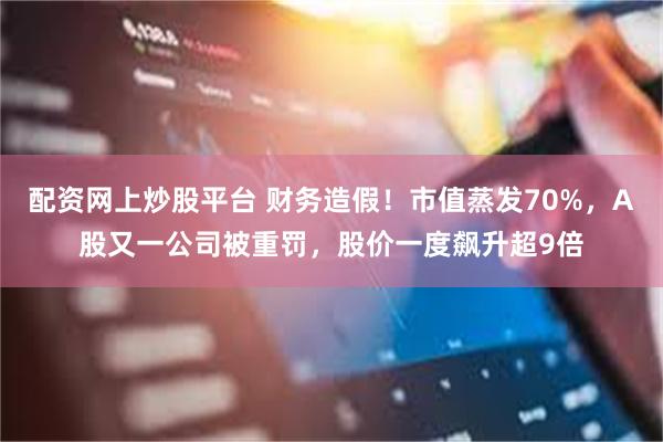 配资网上炒股平台 财务造假！市值蒸发70%，A股又一公司被重罚，股价一度飙升超9倍