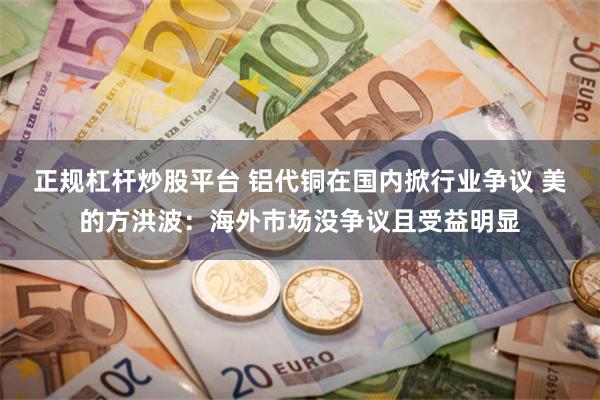 正规杠杆炒股平台 铝代铜在国内掀行业争议 美的方洪波：海外市场没争议且受益明显