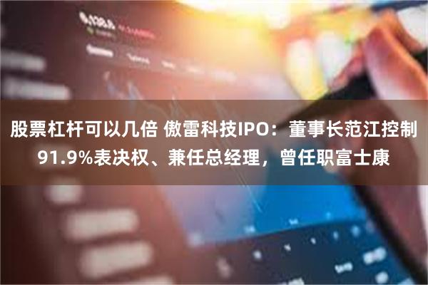股票杠杆可以几倍 傲雷科技IPO：董事长范江控制91.9%表决权、兼任总经理，曾任职富士康