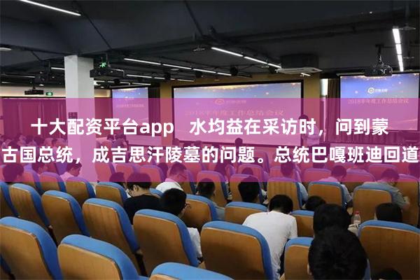 十大配资平台app   水均益在采访时，问到蒙古国总统，成吉思汗陵墓的问题。总统巴嘎班迪回道