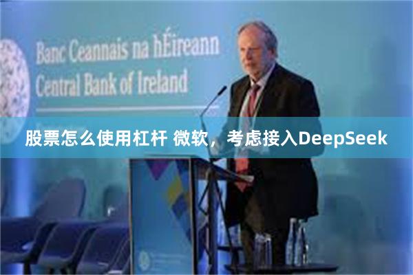 股票怎么使用杠杆 微软，考虑接入DeepSeek