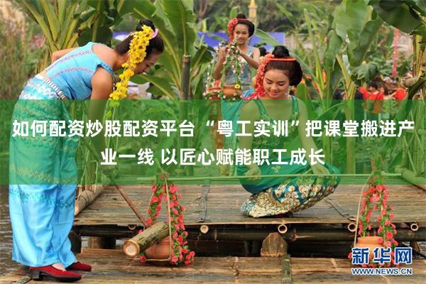 如何配资炒股配资平台 “粤工实训”把课堂搬进产业一线 以匠心赋能职工成长