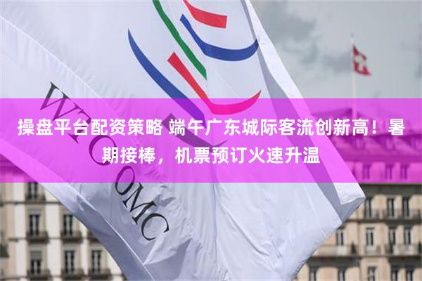 操盘平台配资策略 端午广东城际客流创新高！暑期接棒，机票预订火速升温