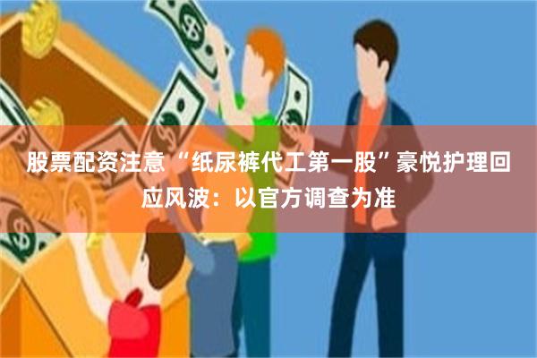 股票配资注意 “纸尿裤代工第一股”豪悦护理回应风波：以官方调查为准