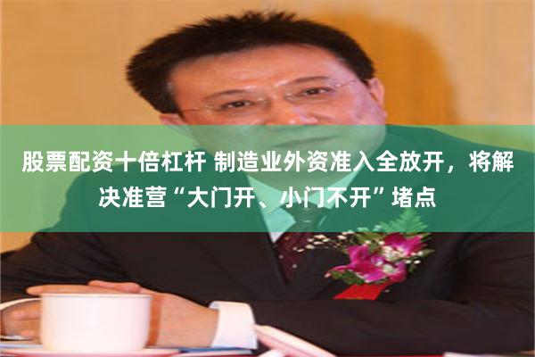 股票配资十倍杠杆 制造业外资准入全放开，将解决准营“大门开、小门不开”堵点